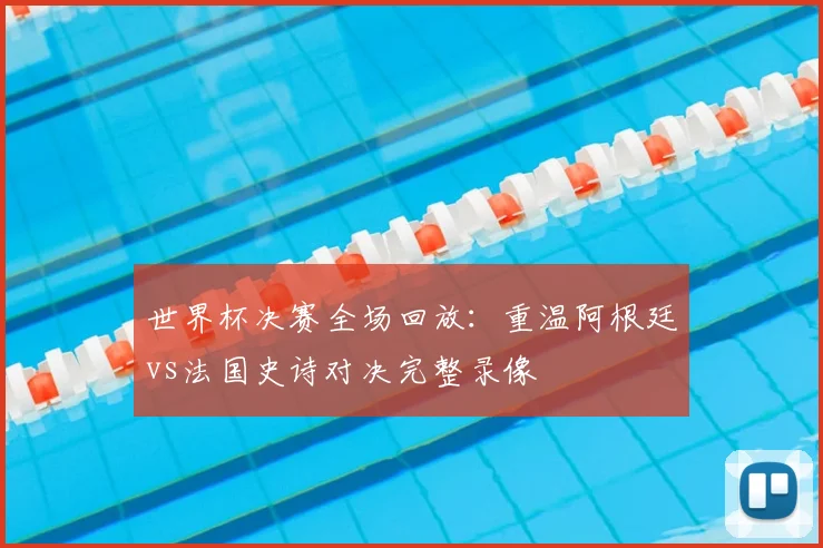 世界杯决赛全场回放:重温阿根廷vs法国史诗对决完整录像