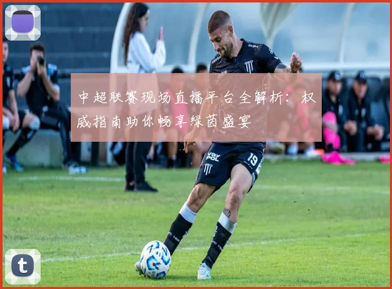 中超联赛现场直播平台全解析：权威指南助你畅享绿茵盛宴