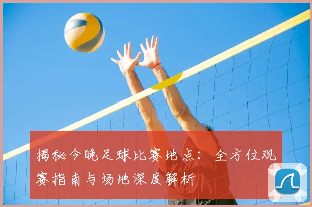 揭秘今晚足球比赛地点:全方位观赛指南与场地深度解析