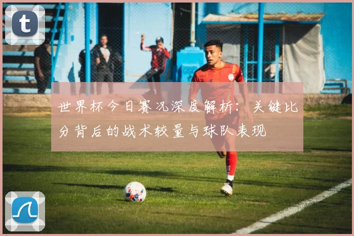 世界杯今日赛况深度解析：关键比分背后的战术较量与球队表现