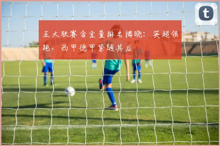 五大联赛含金量排名揭晓:英超领跑,西甲德甲紧随其后