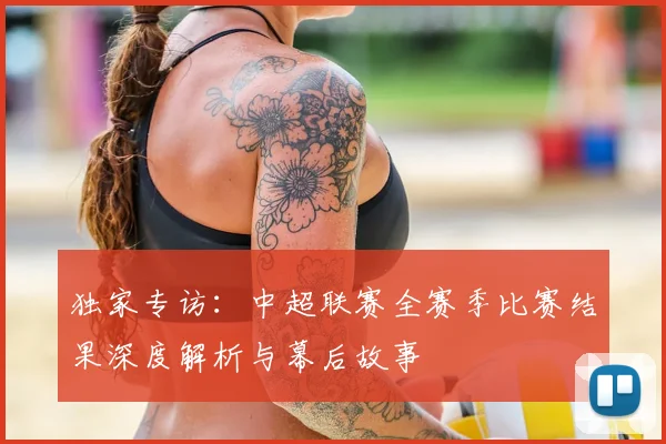 独家专访:中超联赛全赛季比赛结果深度解析与幕后故事