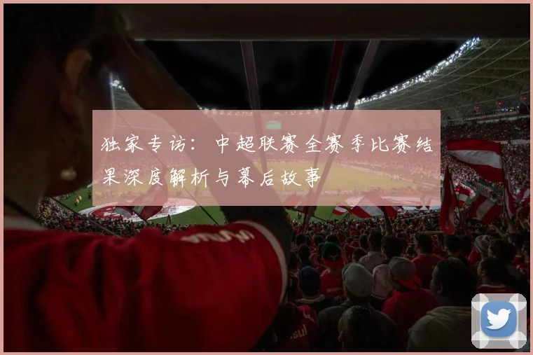 独家专访:中超联赛全赛季比赛结果深度解析与幕后故事