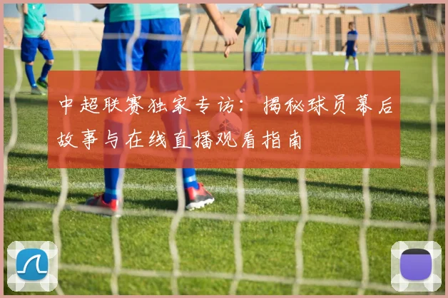 中超联赛独家专访：揭秘球员幕后故事与在线直播观看指南