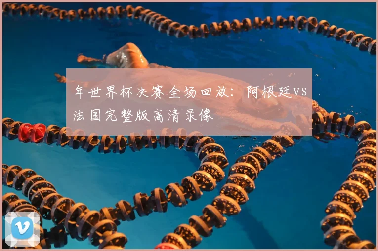 年世界杯决赛全场回放：阿根廷vs法国完整版高清录像