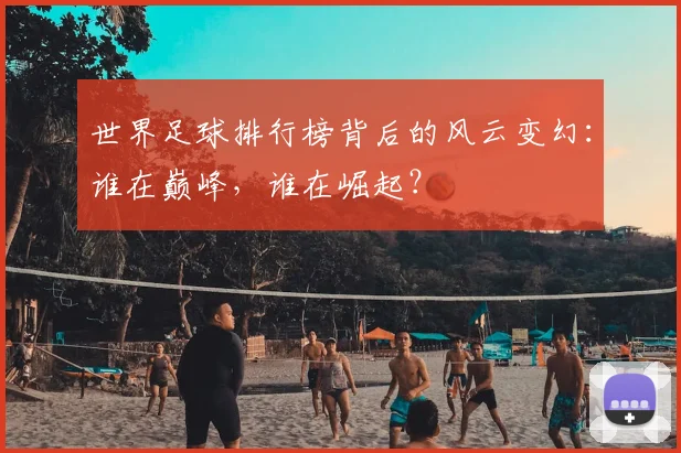 世界足球排行榜背后的风云变幻:谁在巅峰,谁在崛起?